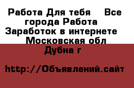 Работа Для тебя  - Все города Работа » Заработок в интернете   . Московская обл.,Дубна г.